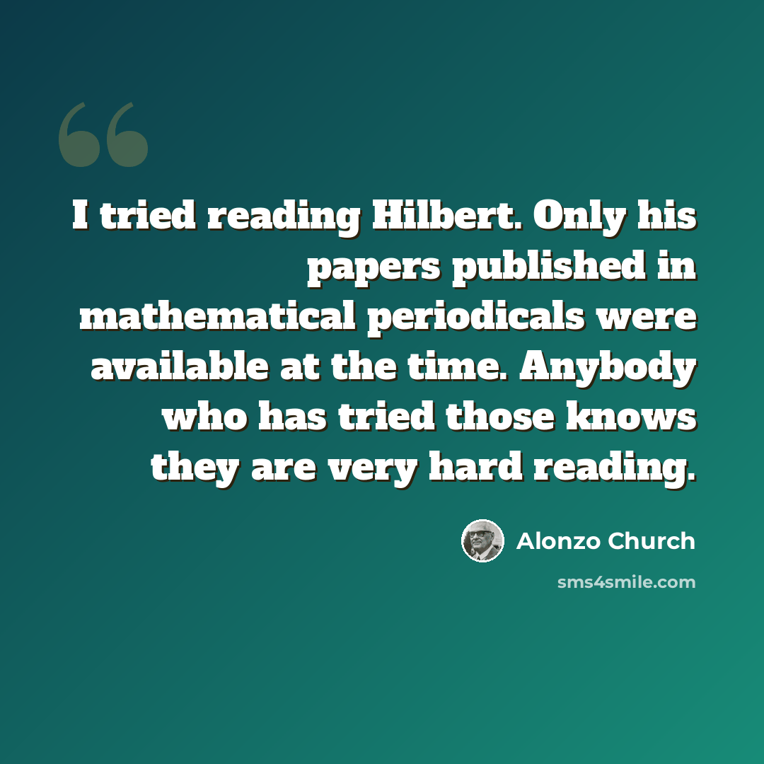 “I tried reading Hilbert. Only his papers published in mathematical periodicals were available at the time. Anybody who has tried those knows they are very hard reading.” quote by Alonzo Church
