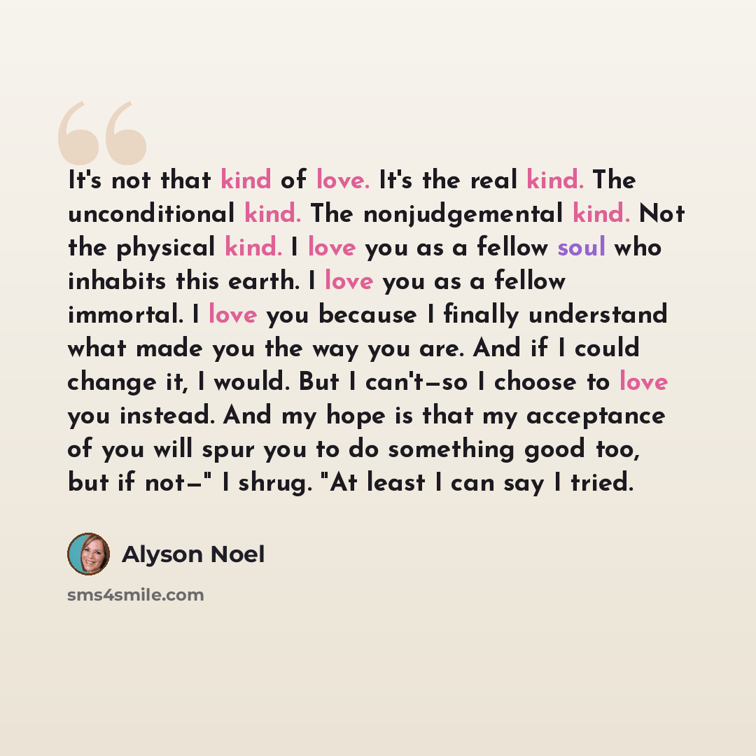 “It's not that kind of love. It's the real kind. The unconditional kind. The nonjudgemental kind. Not the physical kind. I love you as a fellow soul who inhabits this earth. I love you as a fellow immortal. I love you because I finally understand what made you the way you are. And if I could change…” quote by Alyson Noel