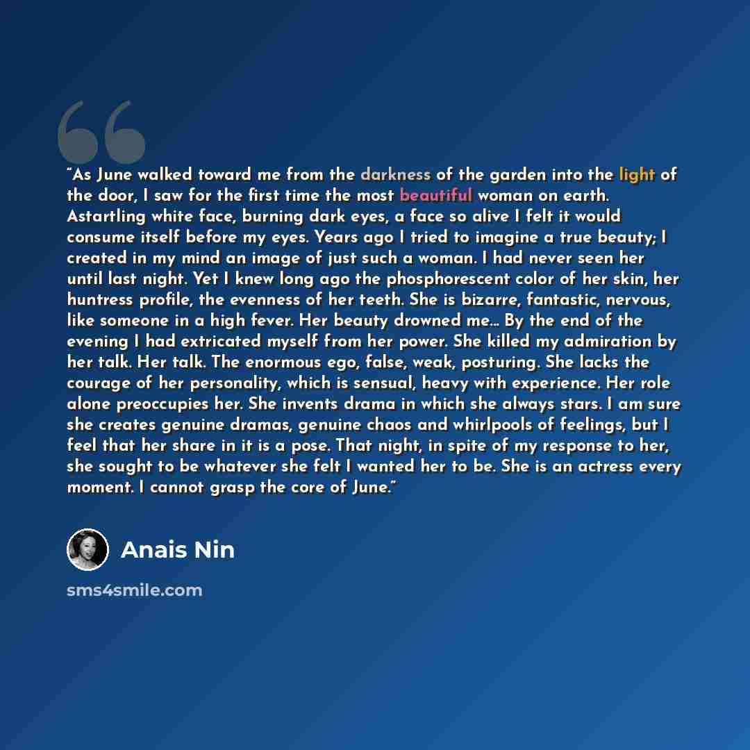 “As June walked toward me from the darkness of the garden into the light of the door, I saw for the first time the most beautiful woman on earth. Astartling white face, burning dark eyes, a face so alive I felt it would consume itself before my eyes. Years ago I tried to imagine a true beauty; I…” quote by Anaïs Nin