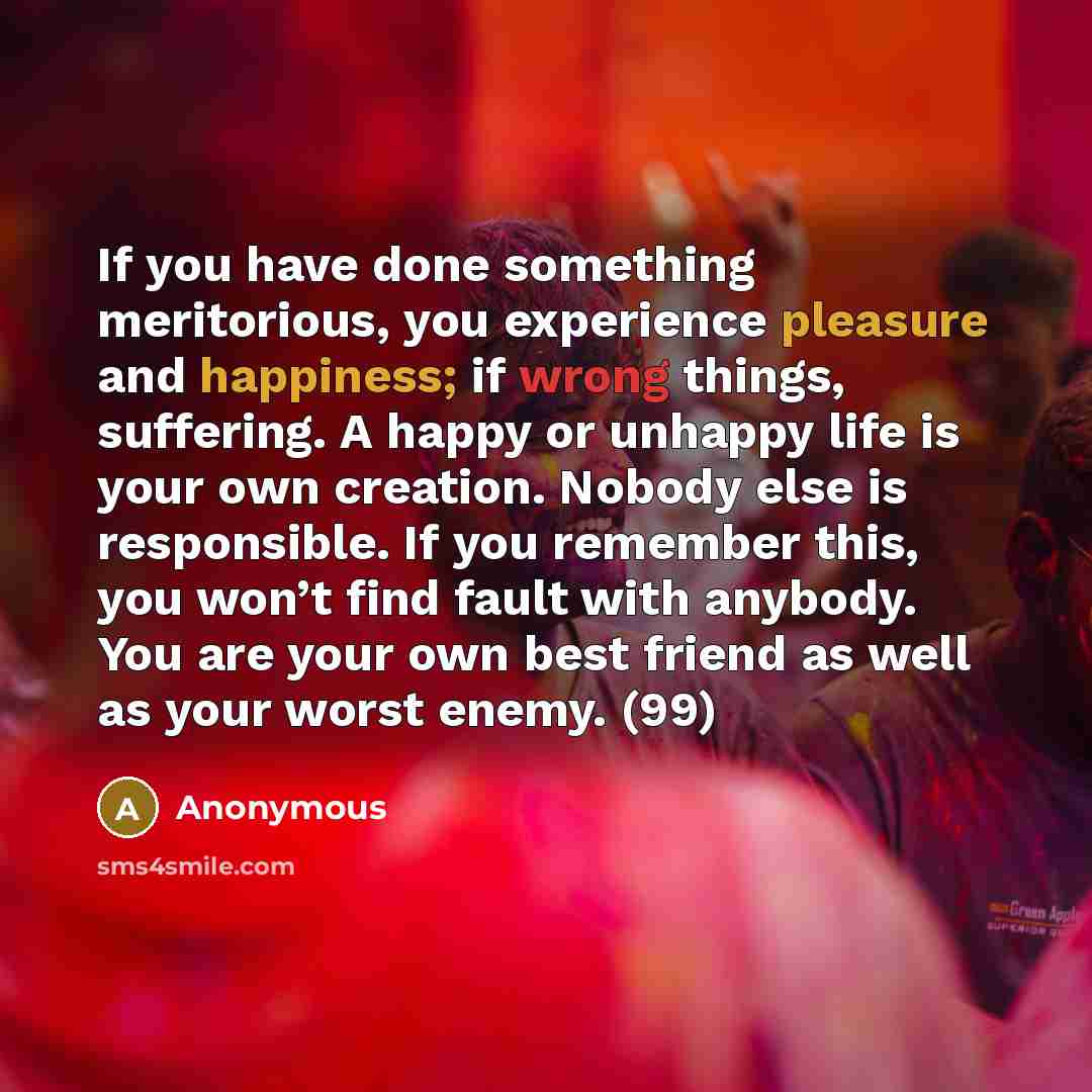 “If you have done something meritorious, you experience pleasure and happiness; if wrong things, suffering. A happy or unhappy life is your own creation. Nobody else is responsible. If you remember this, you won’t find fault with anybody. You are your own best friend as well as your worst enemy. (99)” quote by Anonymous