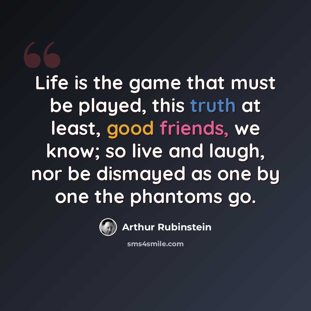 “Life is the game that must be played, this truth at least, good friends, we know; so live and laugh, nor be dismayed as one by one the phantoms go.” quote by Arthur Rubinstein