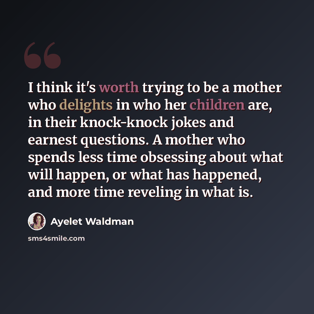 “I think it's worth trying to be a mother who delights in who her children are, in their knock-knock jokes and earnest questions. A mother who spends less time obsessing about what will happen, or what has happened, and more time reveling in what is.” quote by Ayelet Waldman