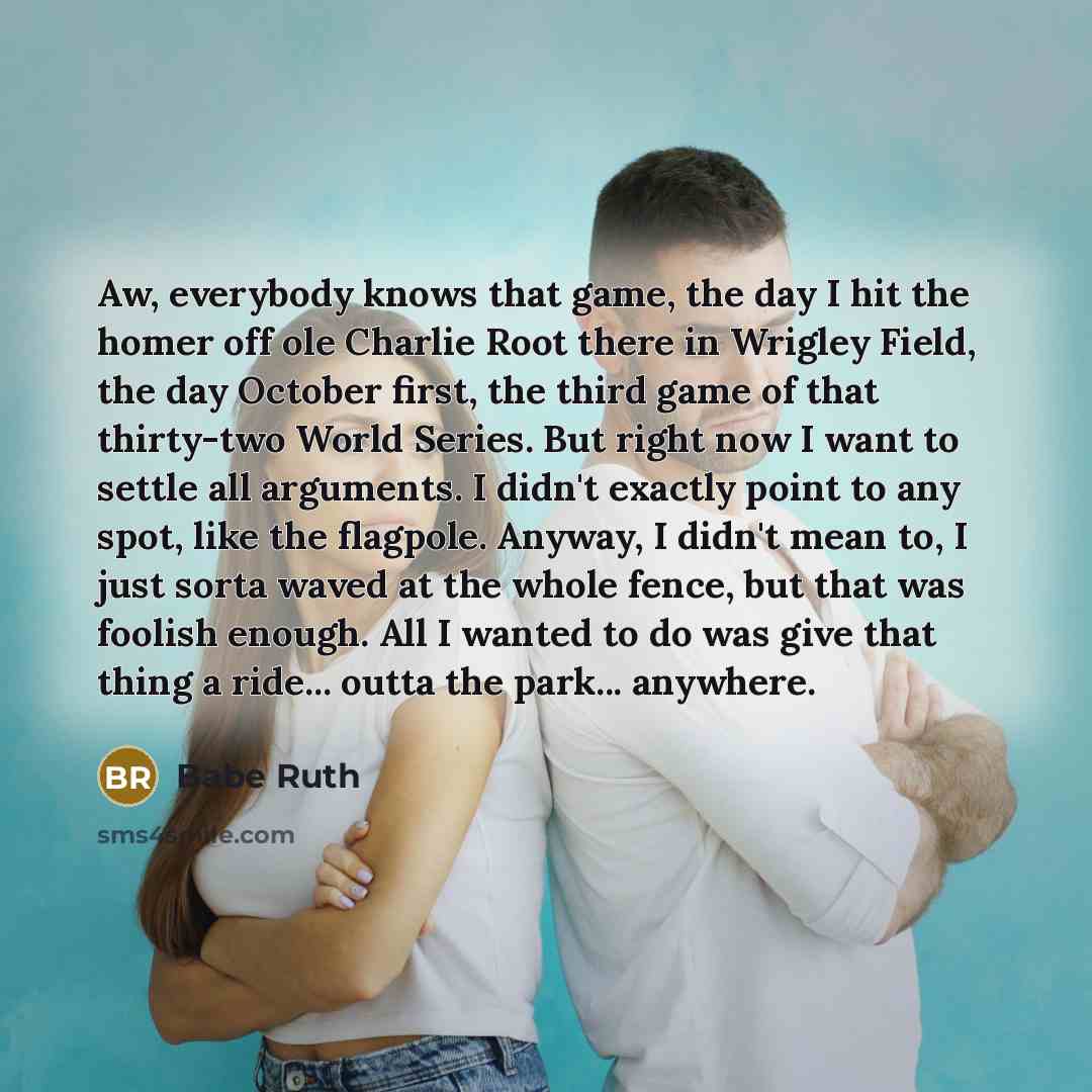 “Aw, everybody knows that game, the day I hit the homer off ole Charlie Root there in Wrigley Field, the day October first, the third game of that thirty-two World Series. But right now I want to settle all arguments. I didn't exactly point to any spot, like the flagpole. Anyway, I didn't mean to…” quote by Babe Ruth
