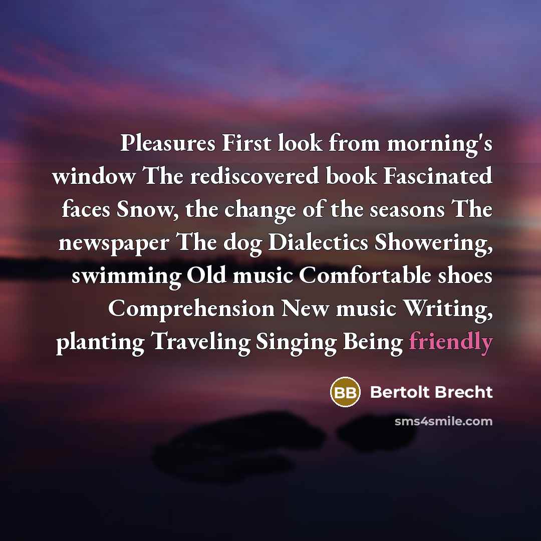“Pleasures First look from morning's window The rediscovered book Fascinated faces Snow, the change of the seasons The newspaper The dog Dialectics Showering, swimming Old music Comfortable shoes Comprehension New music Writing, planting Traveling Singing Being friendly” quote by Bertolt Brecht