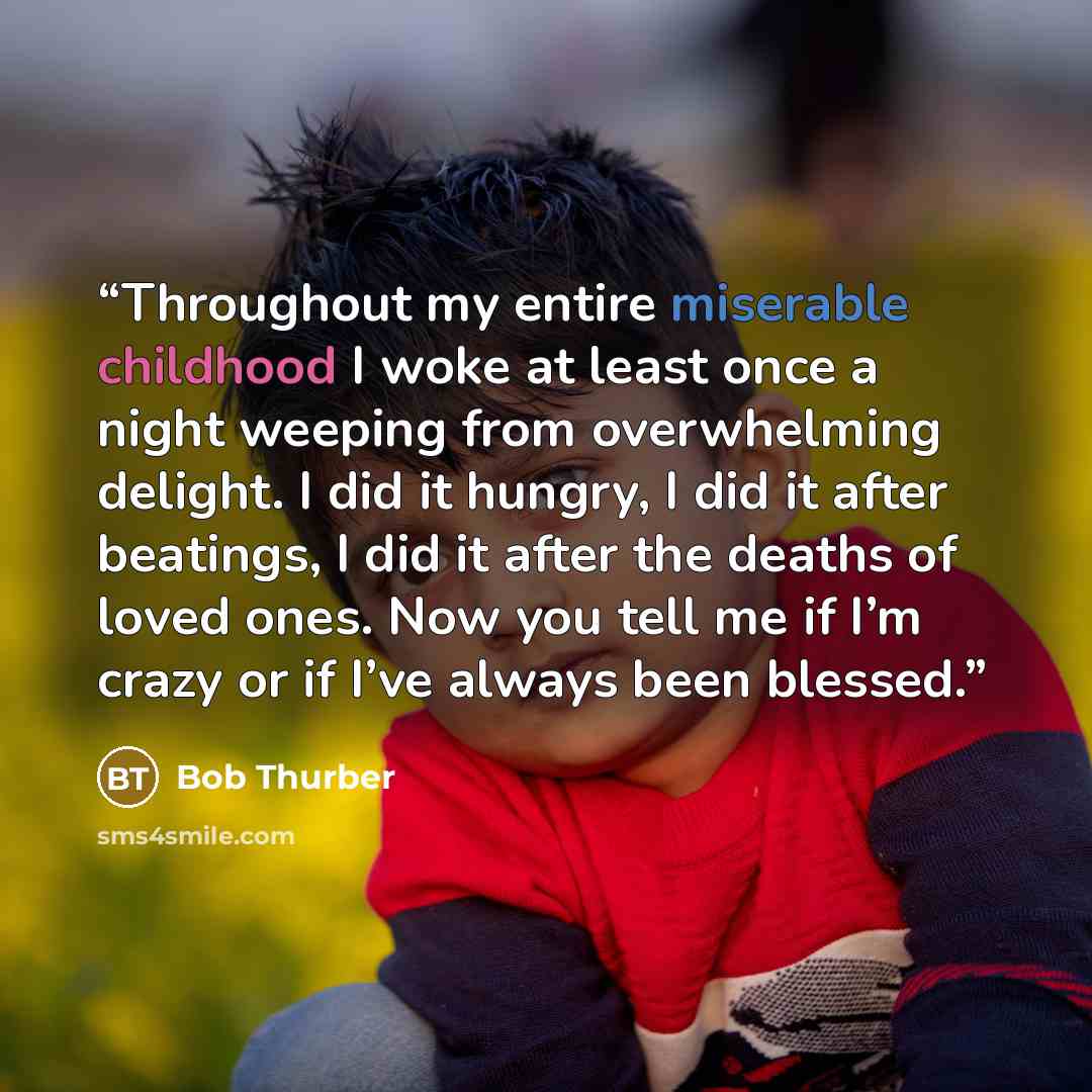 “Throughout my entire miserable childhood I woke at least once a night weeping from overwhelming delight. I did it hungry, I did it after beatings, I did it after the deaths of loved ones. Now you tell me if I’m crazy or if I’ve always been blessed.” quote by Bob Thurber