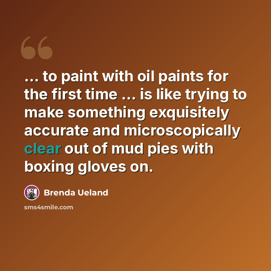 “... to paint with oil paints for the first time ... is like trying to make something exquisitely accurate and microscopically clear out of mud pies with boxing gloves on.” quote by Brenda Ueland