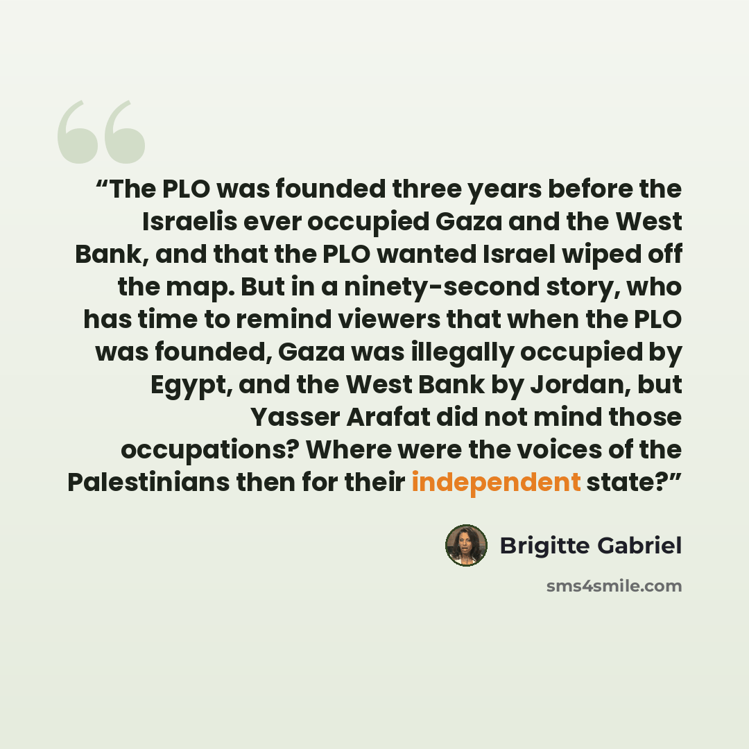 “The PLO was founded three years before the Israelis ever occupied Gaza and the West Bank, and that the PLO wanted Israel wiped off the map. But in a ninety-second story, who has time to remind viewers that when the PLO was founded, Gaza was illegally occupied by Egypt, and the West Bank by Jordan…” quote by Brigitte Gabriel