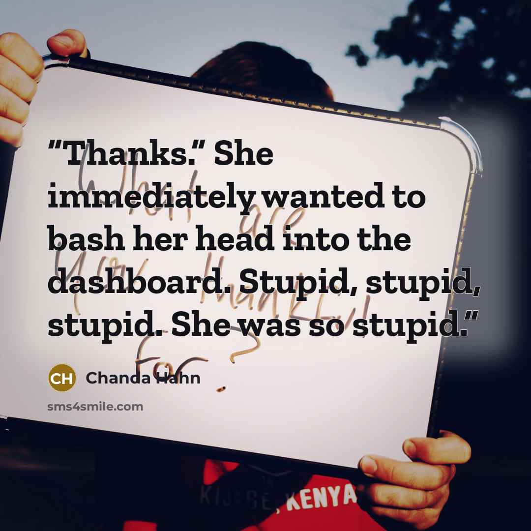 “Thanks.” She immediately wanted to bash her head into the dashboard. Stupid, stupid, stupid. She was so stupid.” quote by Chanda Hahn