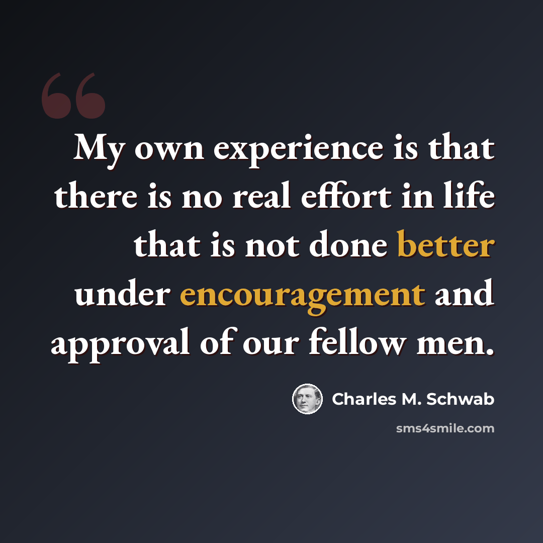 “My own experience is that there is no real effort in life that is not done better under encouragement and approval of our fellow men.” quote by Charles M. Schwab