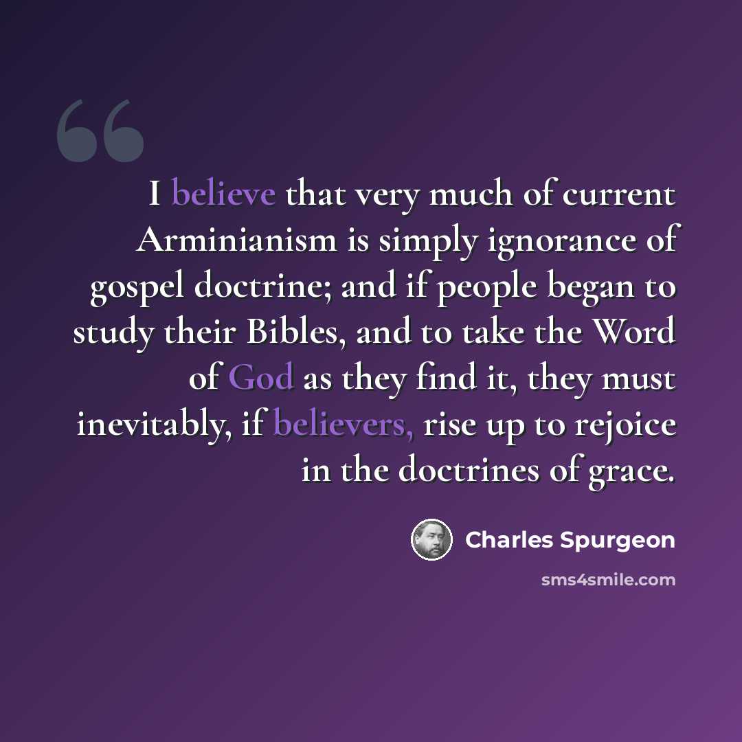 “I believe that very much of current Arminianism is simply ignorance of gospel doctrine; and if people began to study their Bibles, and to take the Word of God as they find it, they must inevitably, if believers, rise up to rejoice in the doctrines of grace.” quote by Charles Spurgeon
