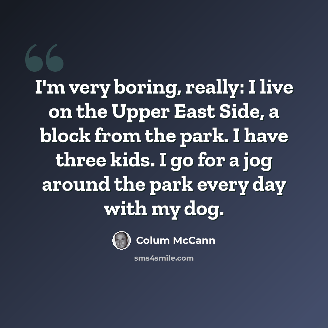 “I'm very boring, really: I live on the Upper East Side, a block from the park. I have three kids. I go for a jog around the park every day with my dog.” quote by Colum McCann