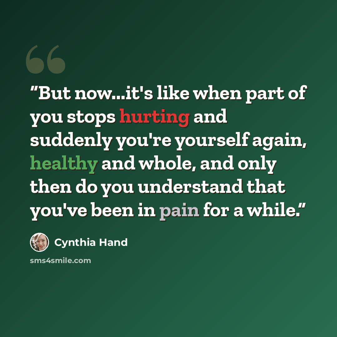 “But now...it's like when part of you stops hurting and suddenly you're yourself again, healthy and whole, and only then do you understand that you've been in pain for a while.” quote by Cynthia Hand