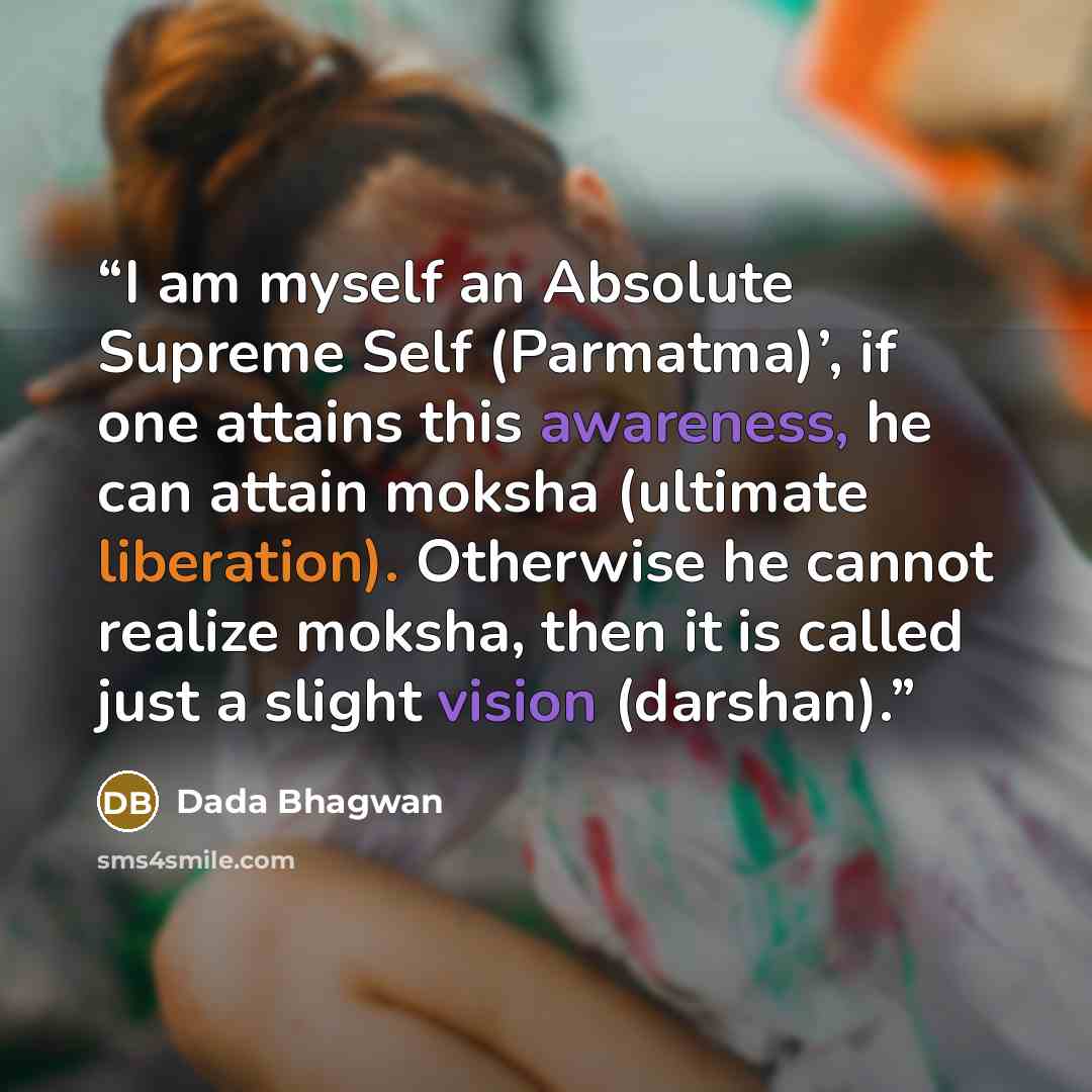 “I am myself an Absolute Supreme Self (Parmatma)’, if one attains this awareness, he can attain moksha (ultimate liberation). Otherwise he cannot realize moksha, then it is called just a slight vision (darshan).” quote by Dada Bhagwan