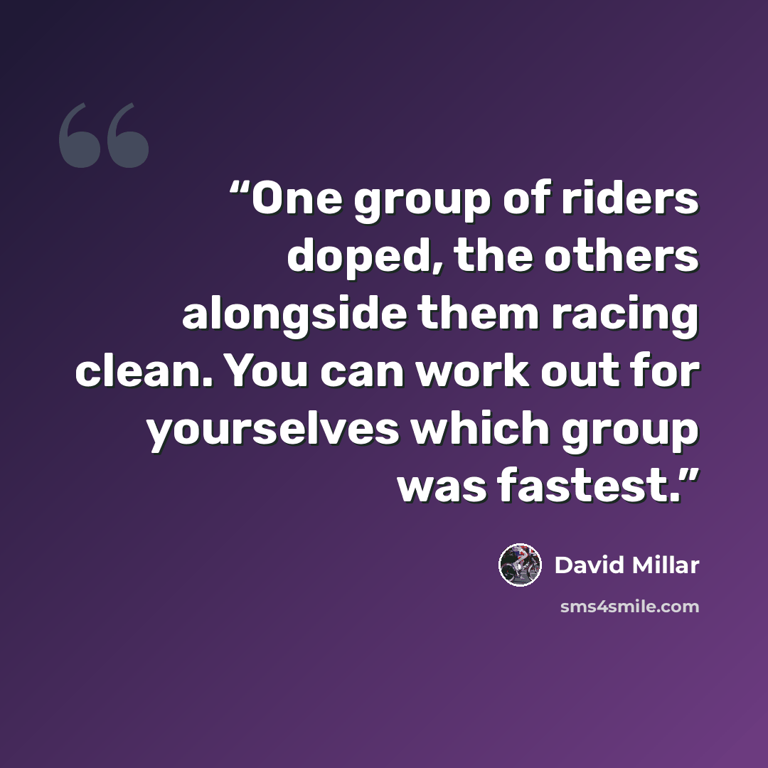 “One group of riders doped, the others alongside them racing clean. You can work out for yourselves which group was fastest.” quote by David Millar