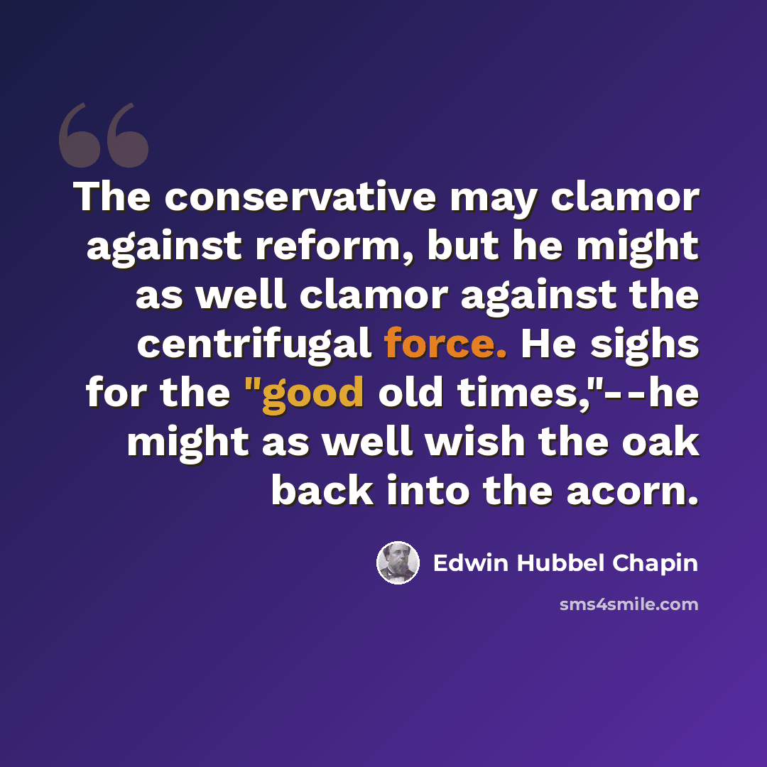 “The conservative may clamor against reform, but he might as well clamor against the centrifugal force. He sighs for the "good old times,"--he might as well wish the oak back into the acorn.” quote by Edwin Hubbel Chapin