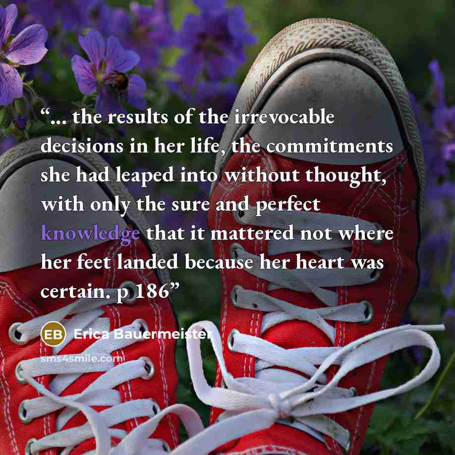“... the results of the irrevocable decisions in her life, the commitments she had leaped into without thought, with only the sure and perfect knowledge that it mattered not where her feet landed because her heart was certain. p 186” quote by Erica Bauermeister