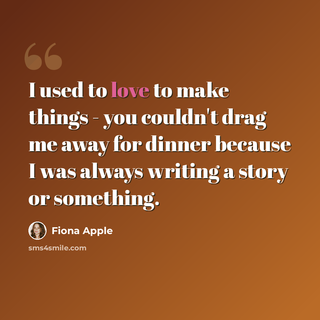 “I used to love to make things - you couldn't drag me away for dinner because I was always writing a story or something.” quote by Fiona Apple