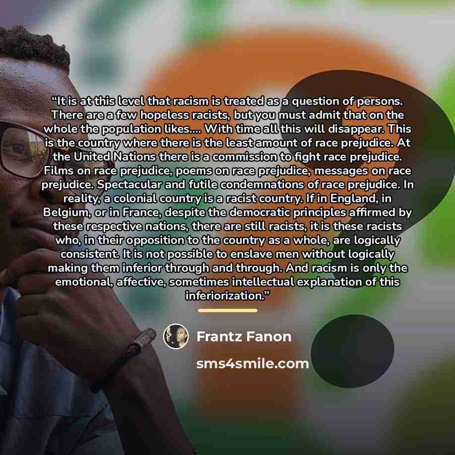 “It is at this level that racism is treated as a question of persons. There are a few hopeless racists, but you must admit that on the whole the population likes… With time all this will disappear. This is the country where there is the least amount of race prejudice. At the United Nations there is…” quote by Frantz Fanon