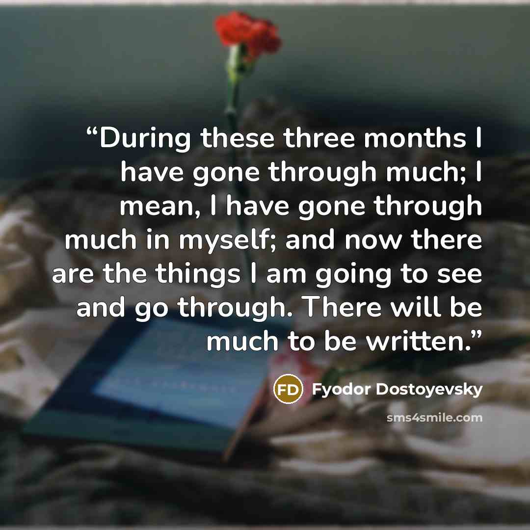“During these three months I have gone through much; I mean, I have gone through much in myself; and now there are the things I am going to see and go through. There will be much to be written.” quote by Fyodor Dostoyevsky