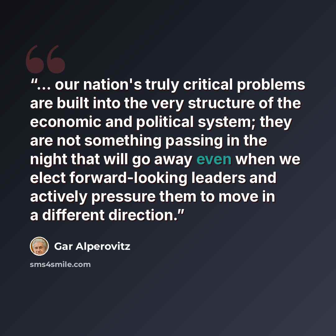 “… our nation's truly critical problems are built into the very structure of the economic and political system; they are not something passing in the night that will go away even when we elect forward-looking leaders and actively pressure them to move in a different direction.” quote by Gar Alperovitz
