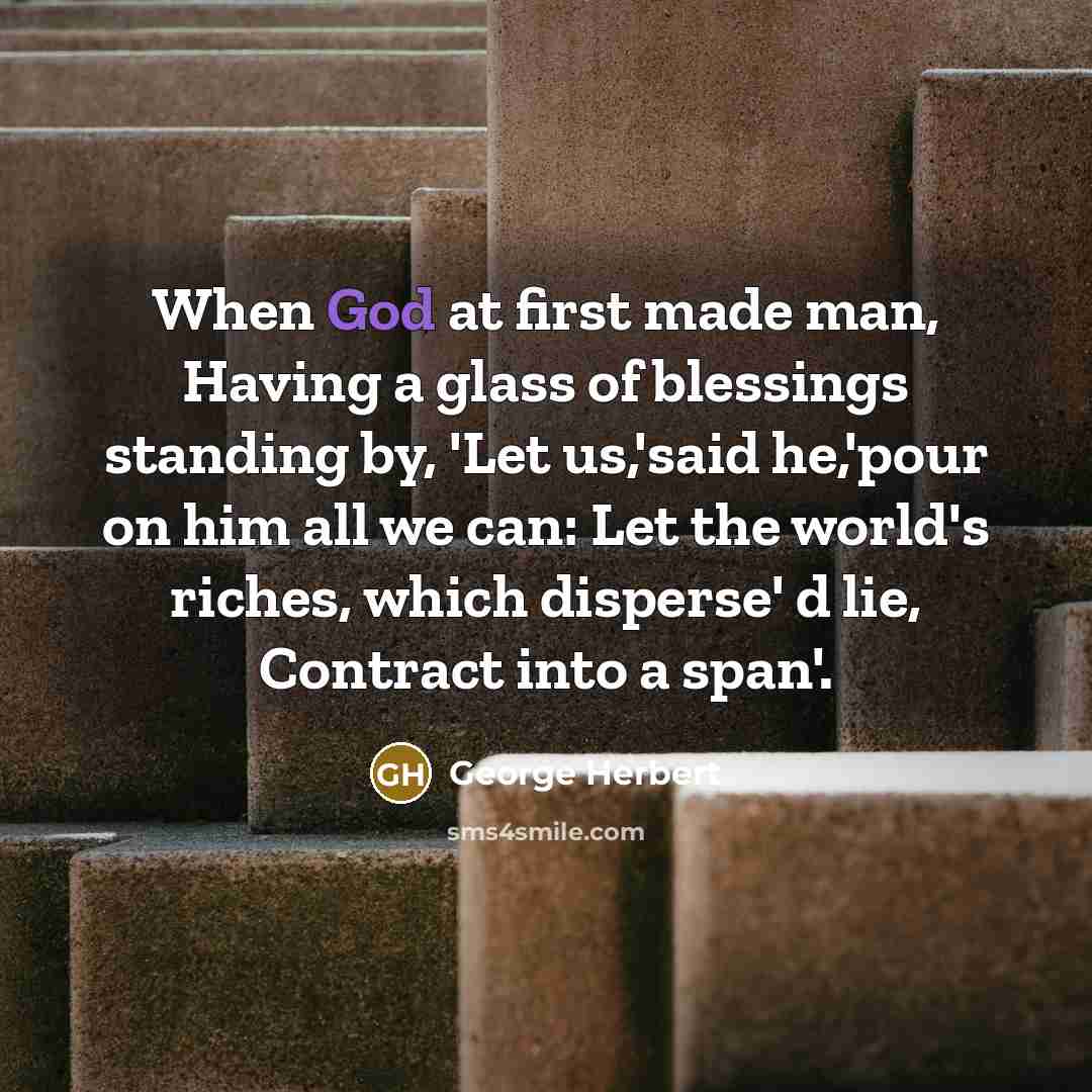 “When God at first made man, Having a glass of blessings standing by, 'Let us,'said he,'pour on him all we can: Let the world's riches, which disperse' d lie, Contract into a span'.” quote by George Herbert