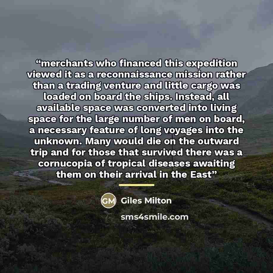 “merchants who financed this expedition viewed it as a reconnaissance mission rather than a trading venture and little cargo was loaded on board the ships. Instead, all available space was converted into living space for the large number of men on board, a necessary feature of long voyages into the…” quote by Giles Milton