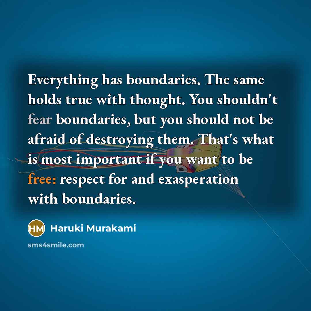 “Everything has boundaries. The same holds true with thought. You shouldn't fear boundaries, but you should not be afraid of destroying them. That's what is most important if you want to be free: respect for and exasperation with boundaries.” quote by Haruki Murakami