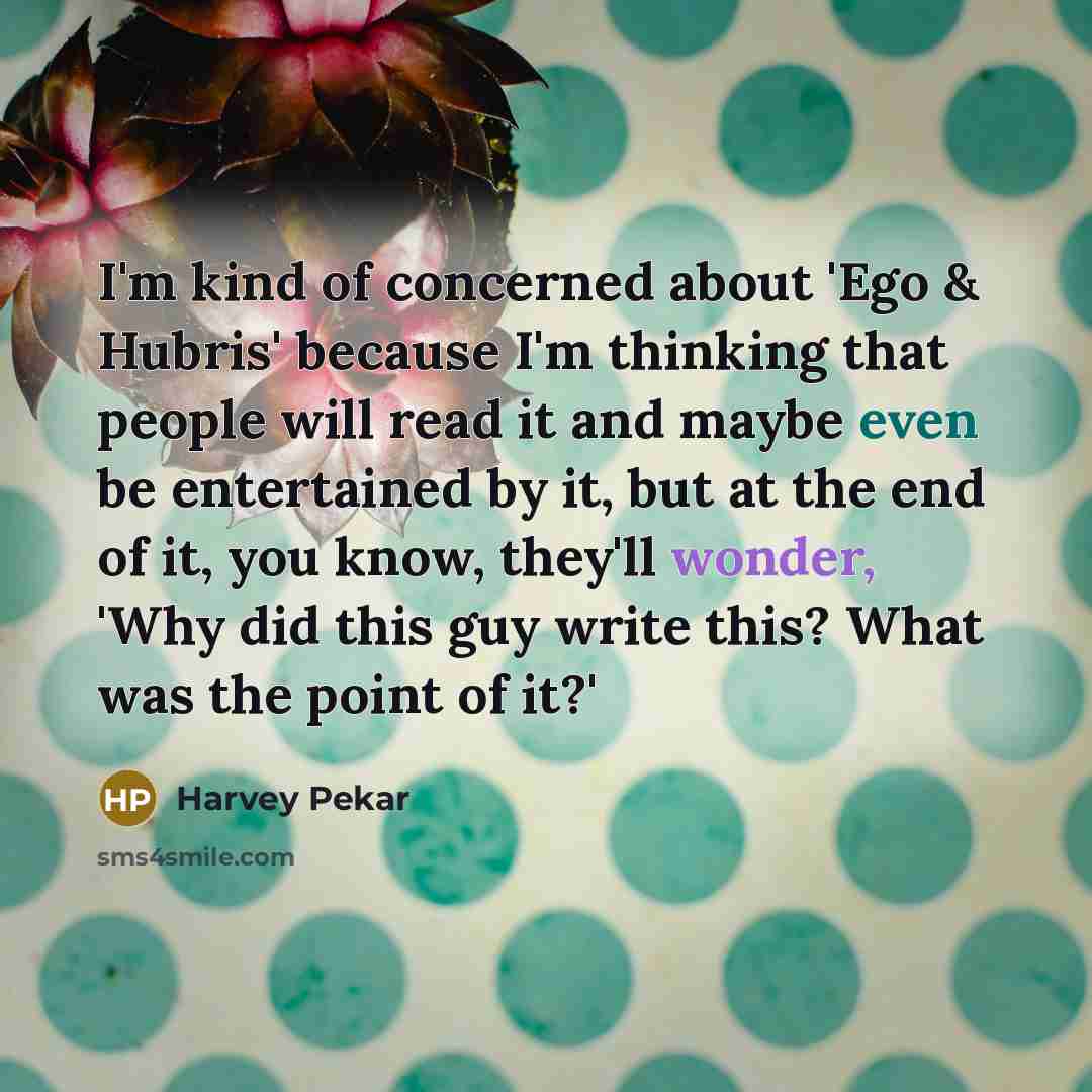 “I'm kind of concerned about 'Ego & Hubris' because I'm thinking that people will read it and maybe even be entertained by it, but at the end of it, you know, they'll wonder, 'Why did this guy write this? What was the point of it?'” quote by Harvey Pekar