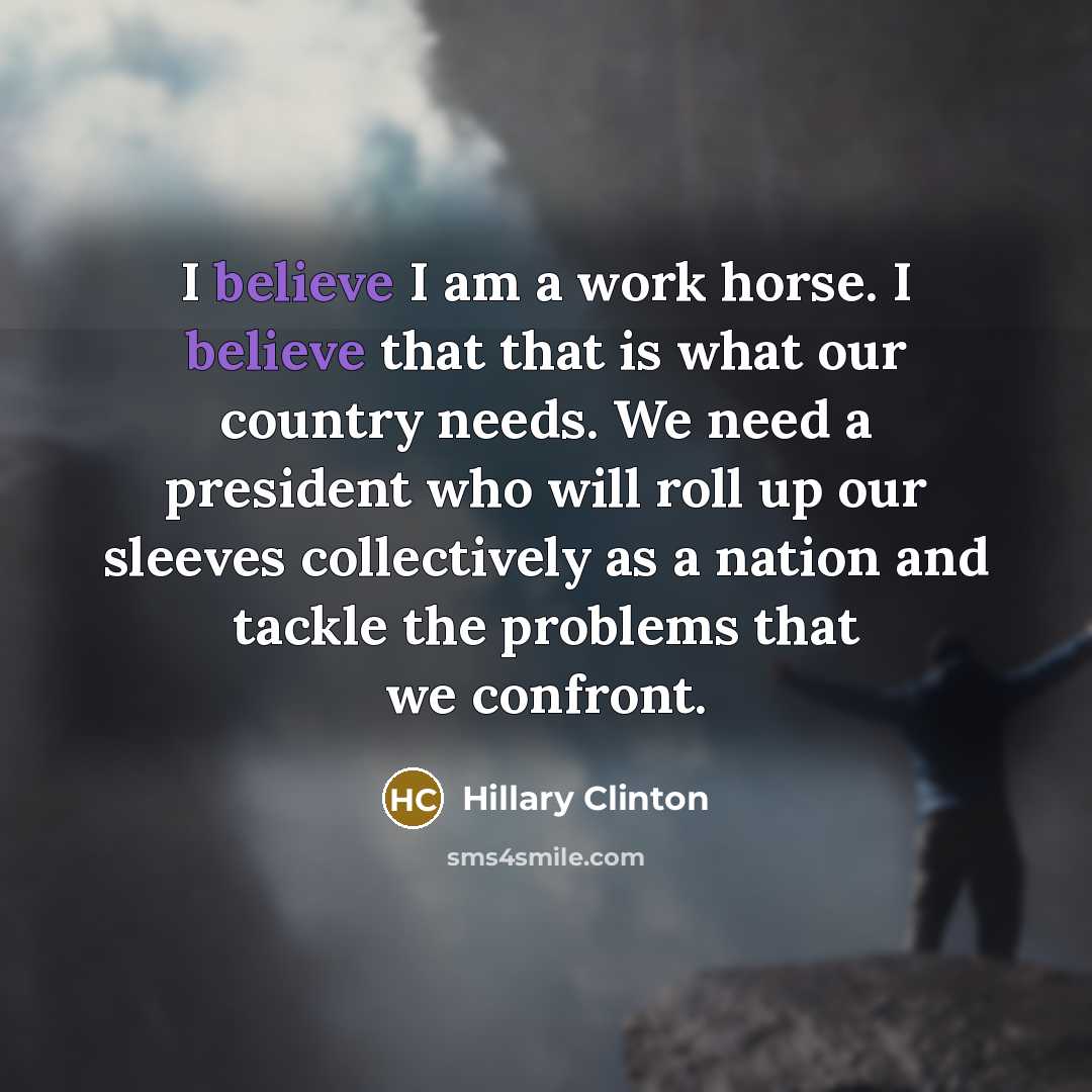 “I believe I am a work horse. I believe that that is what our country needs. We need a president who will roll up our sleeves collectively as a nation and tackle the problems that we confront.” quote by Hillary Clinton