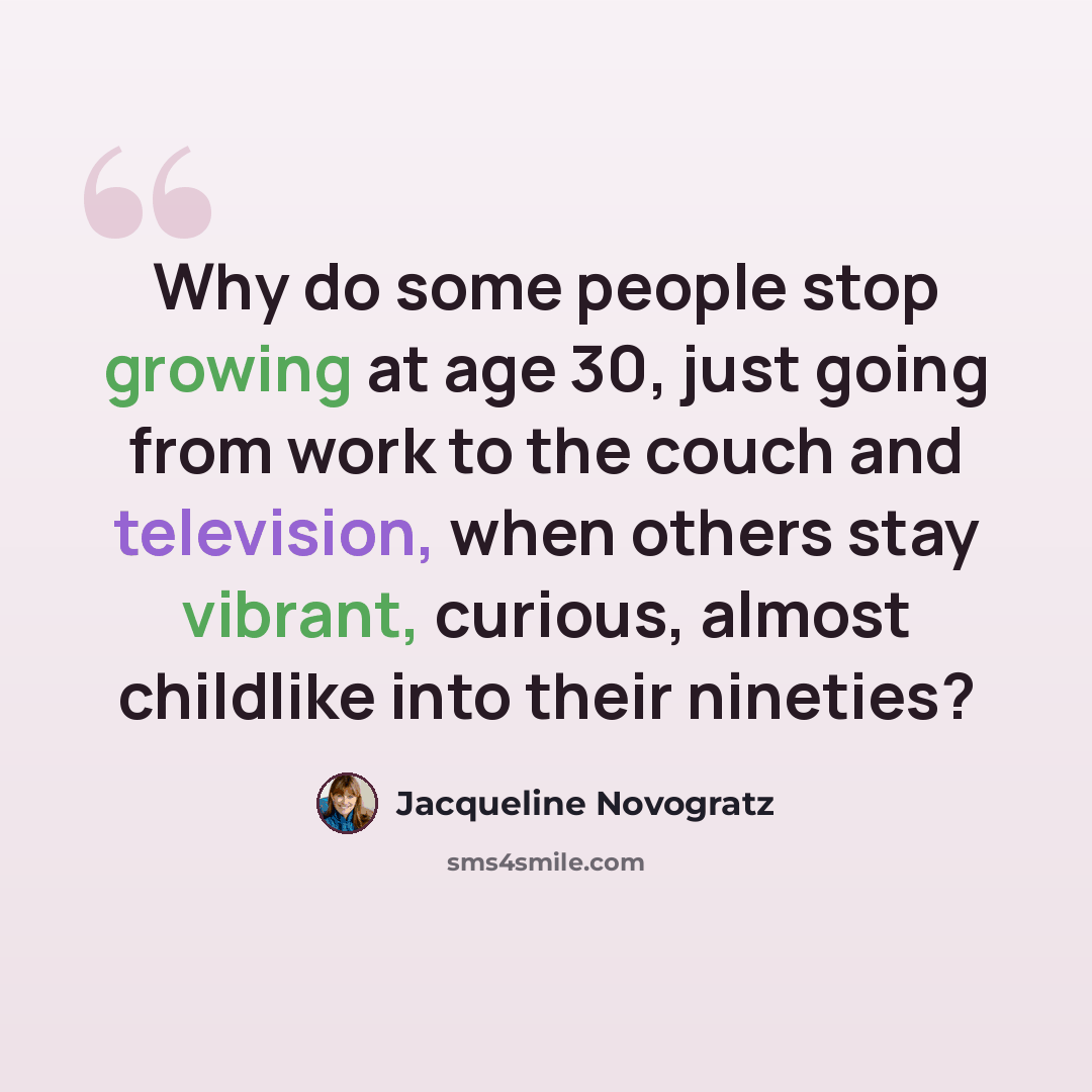 “Why do some people stop growing at age 30, just going from work to the couch and television, when others stay vibrant, curious, almost childlike into their nineties?” quote by Jacqueline Novogratz