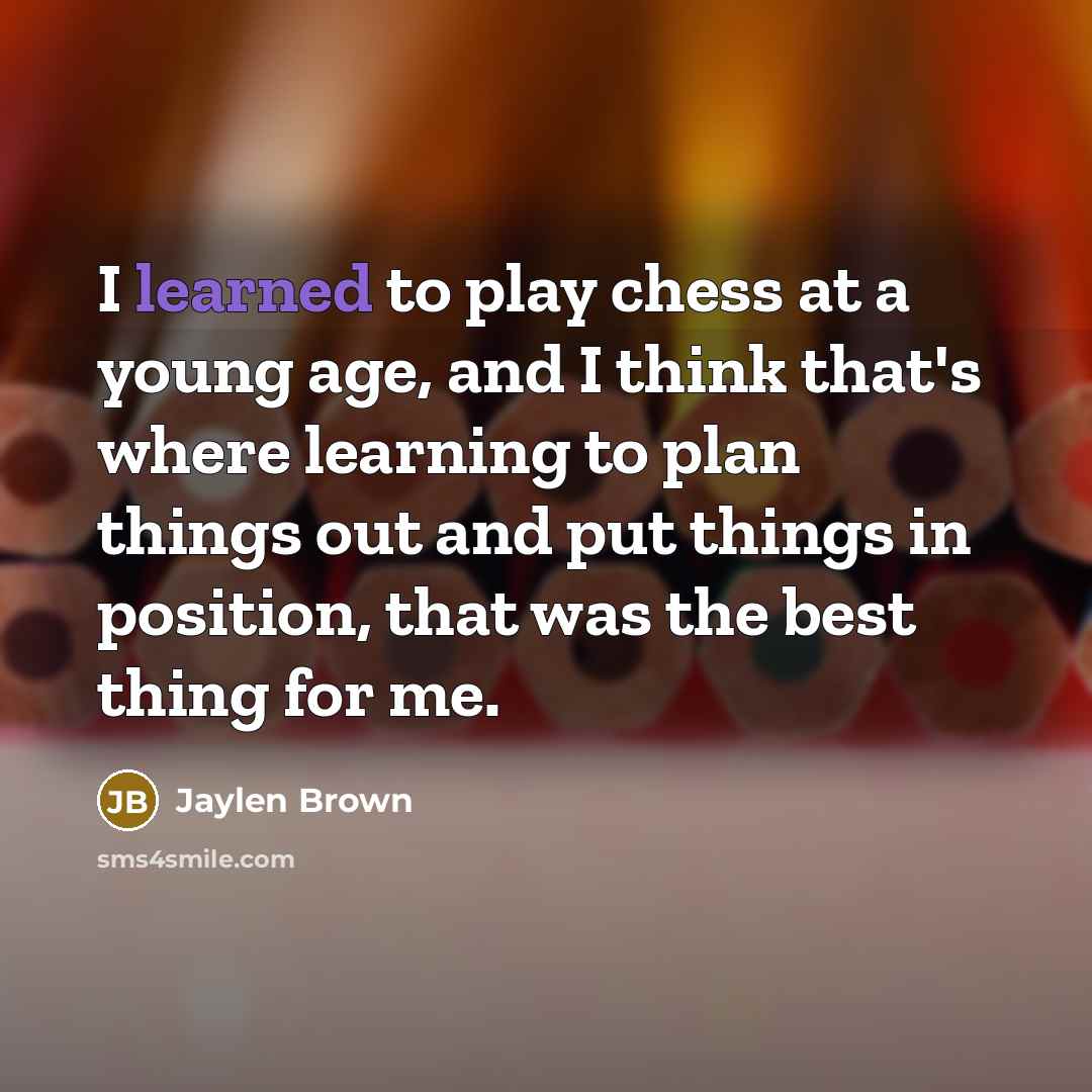 “I learned to play chess at a young age, and I think that's where learning to plan things out and put things in position, that was the best thing for me.” quote by Jaylen Brown