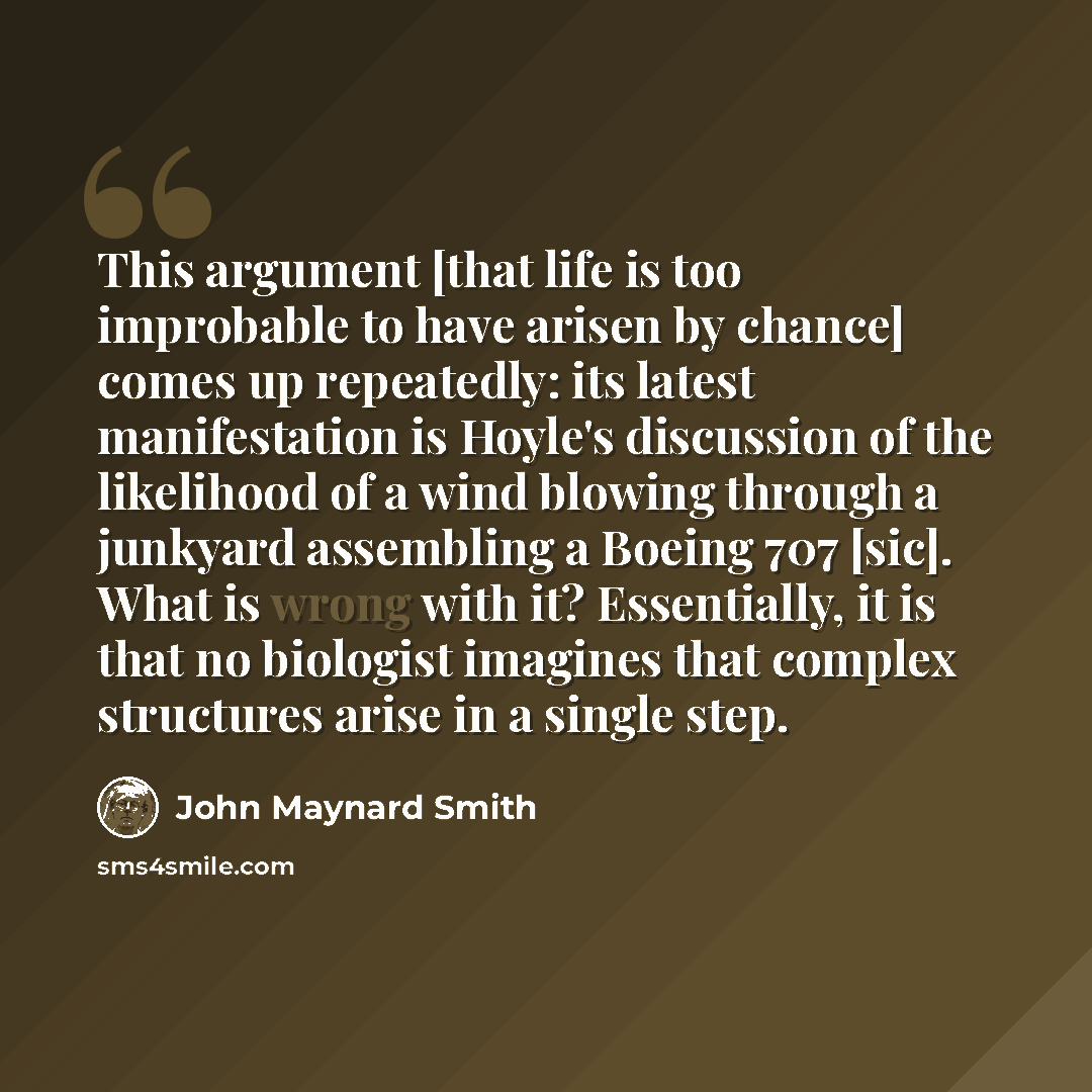 “This argument [that life is too improbable to have arisen by chance] comes up repeatedly: its latest manifestation is Hoyle's discussion of the likelihood of a wind blowing through a junkyard assembling a Boeing 707 [sic]. What is wrong with it? Essentially, it is that no biologist imagines that…” quote by John Maynard Smith