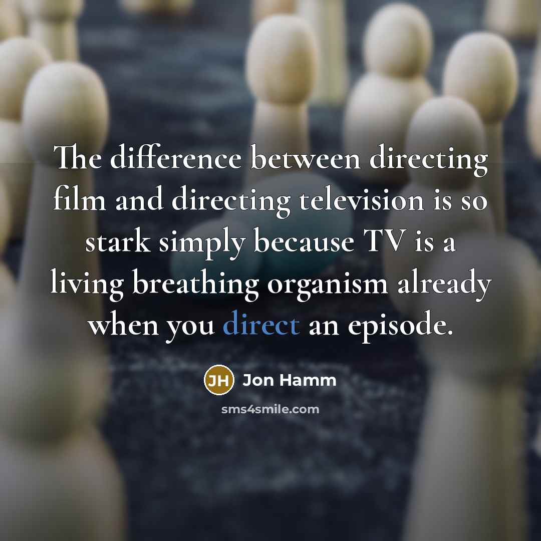 “The difference between directing film and directing television is so stark simply because TV is a living breathing organism already when you direct an episode.” quote by Jon Hamm