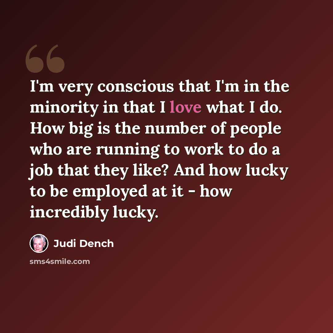 “I'm very conscious that I'm in the minority in that I love what I do. How big is the number of people who are running to work to do a job that they like? And how lucky to be employed at it - how incredibly lucky.” quote by Judi Dench