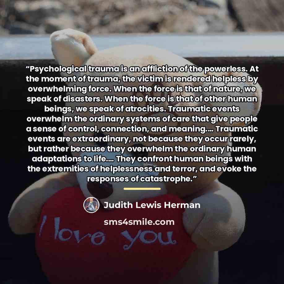 “Psychological trauma is an affliction of the powerless. At the moment of trauma, the victim is rendered helpless by overwhelming force. When the force is that of nature, we speak of disasters. When the force is that of other human beings, we speak of atrocities. Traumatic events overwhelm the…” quote by Judith Lewis Herman
