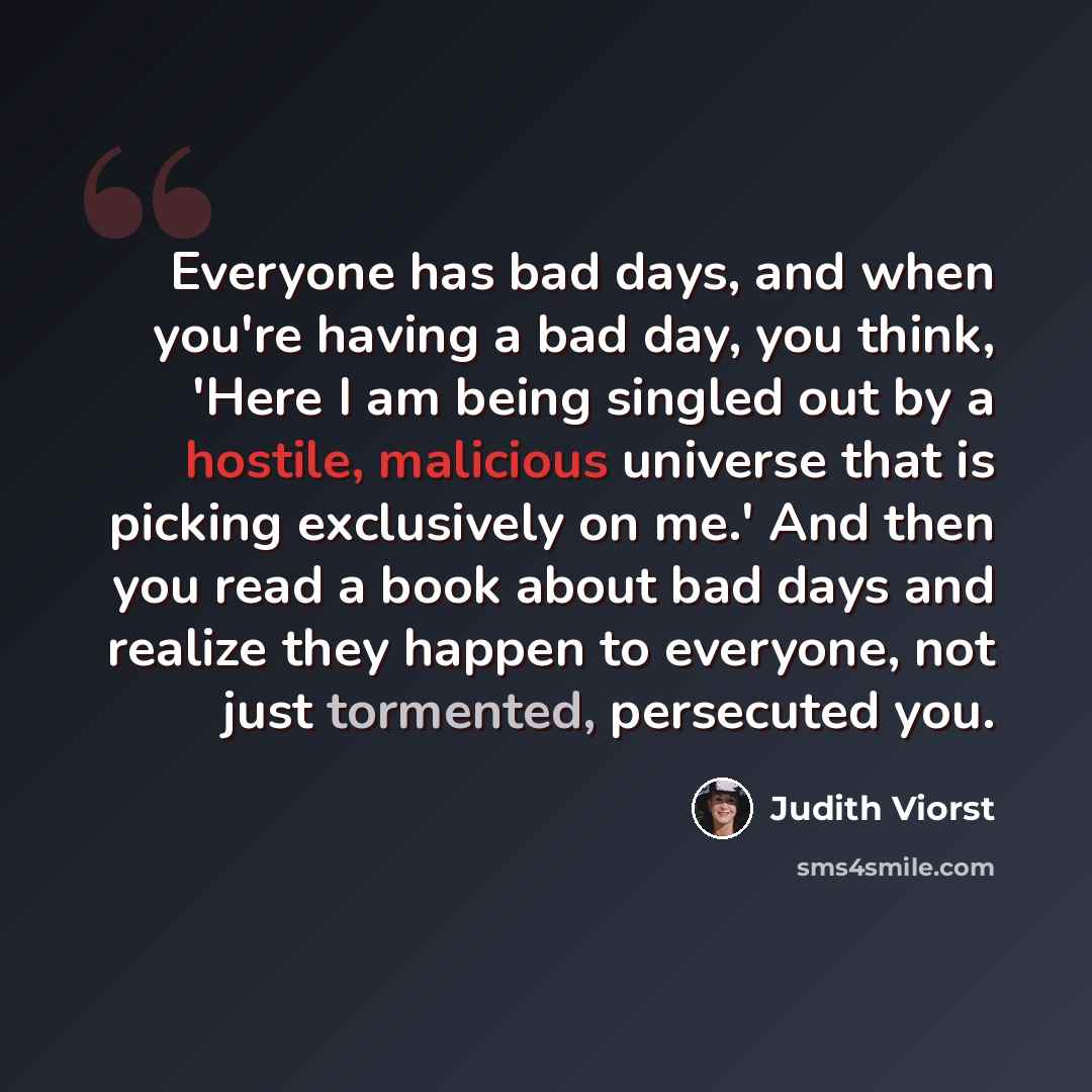 “Everyone has bad days, and when you're having a bad day, you think, 'Here I am being singled out by a hostile, malicious universe that is picking exclusively on me.' And then you read a book about bad days and realize they happen to everyone, not just tormented, persecuted you.” quote by Judith Viorst