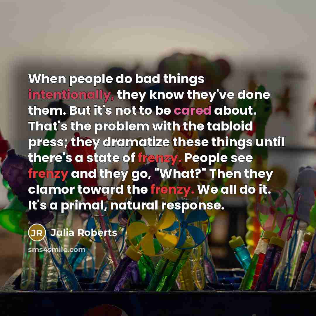 “When people do bad things intentionally, they know they've done them. But it's not to be cared about. That's the problem with the tabloid press; they dramatize these things until there's a state of frenzy. People see frenzy and they go, "What?" Then they clamor toward the frenzy. We all do it…” quote by Julia Roberts