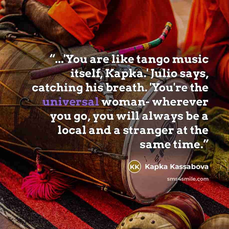 “...'You are like tango music itself, Kapka.' Julio says, catching his breath. 'You're the universal woman- wherever you go, you will always be a local and a stranger at the same time.” quote by Kapka Kassabova