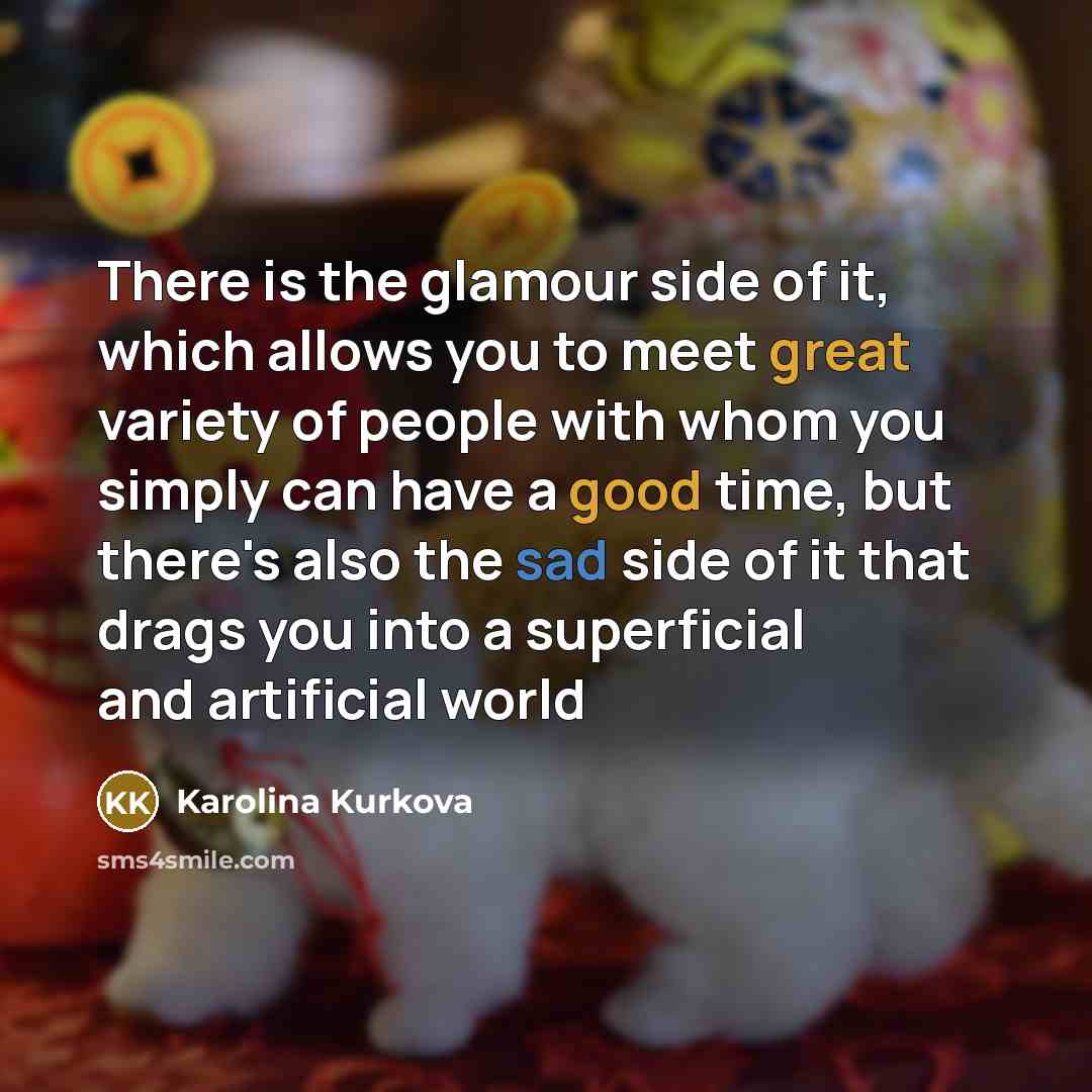 “There is the glamour side of it, which allows you to meet great variety of people with whom you simply can have a good time, but there's also the sad side of it that drags you into a superficial and artificial world” quote by Karolina Kurkova