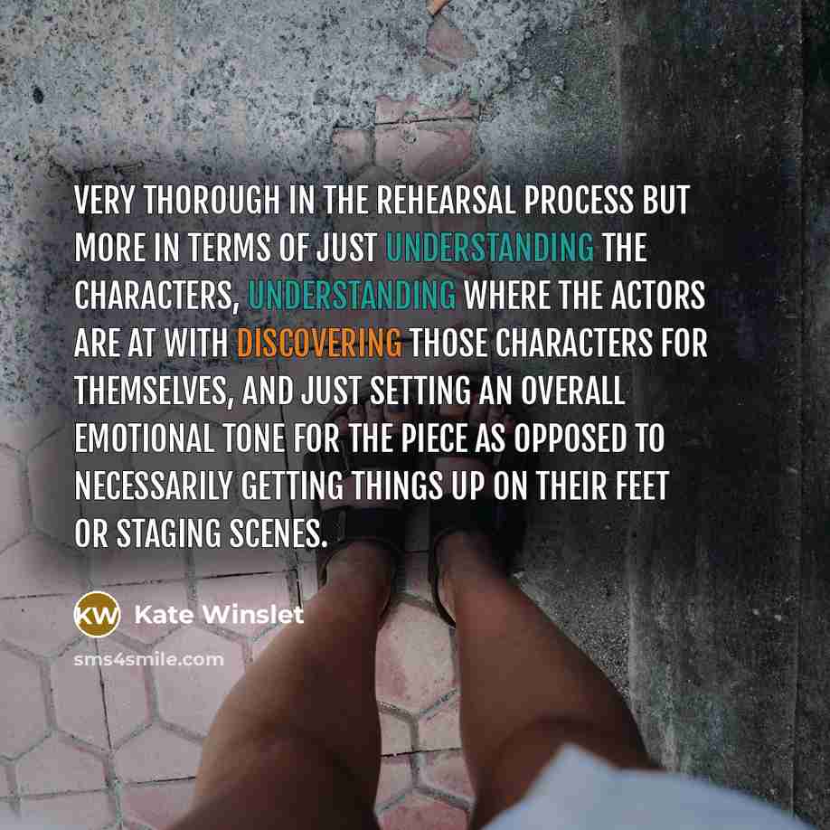 “Very thorough in the rehearsal process but more in terms of just understanding the characters, understanding where the actors are at with discovering those characters for themselves, and just setting an overall emotional tone for the piece as opposed to necessarily getting things up on their feet…” quote by Kate Winslet