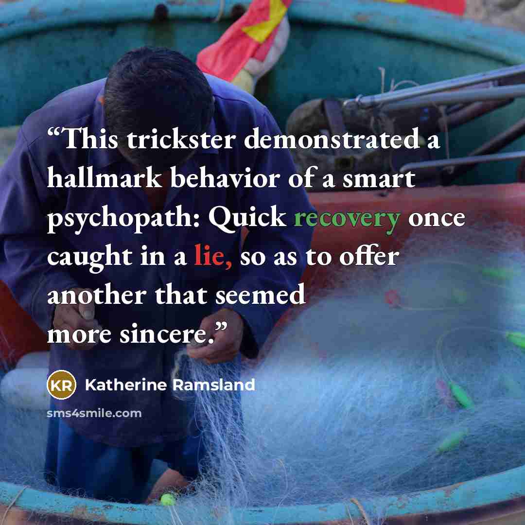 “This trickster demonstrated a hallmark behavior of a smart psychopath: Quick recovery once caught in a lie, so as to offer another that seemed more sincere.” quote by Katherine Ramsland