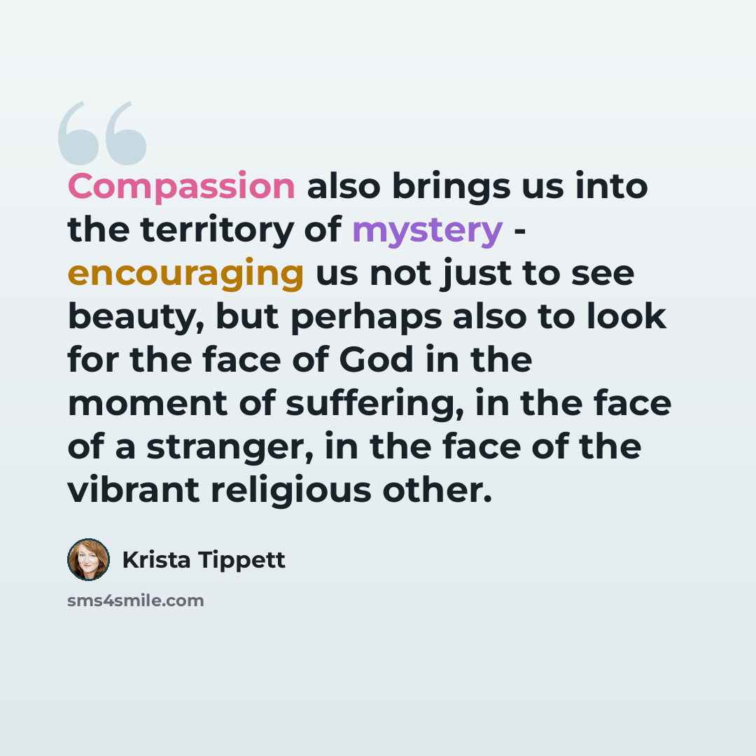 “Compassion also brings us into the territory of mystery - encouraging us not just to see beauty, but perhaps also to look for the face of God in the moment of suffering, in the face of a stranger, in the face of the vibrant religious other.” quote by Krista Tippett