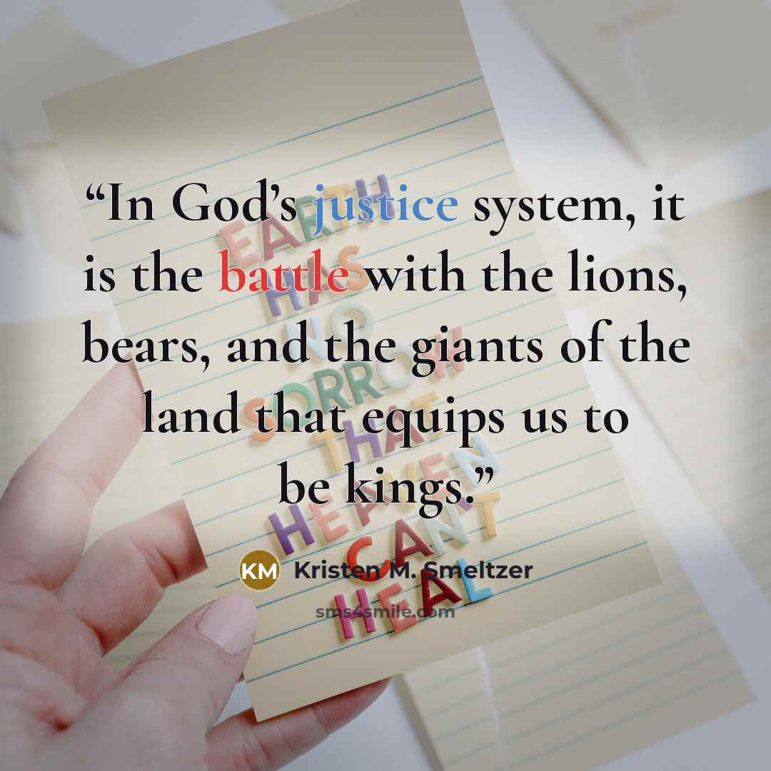 “In God’s justice system, it is the battle with the lions, bears, and the giants of the land that equips us to be kings.” quote by Kristen M. Smeltzer