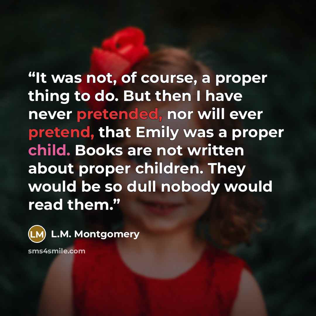 “It was not, of course, a proper thing to do. But then I have never pretended, nor will ever pretend, that Emily was a proper child. Books are not written about proper children. They would be so dull nobody would read them.” quote by L.M. Montgomery