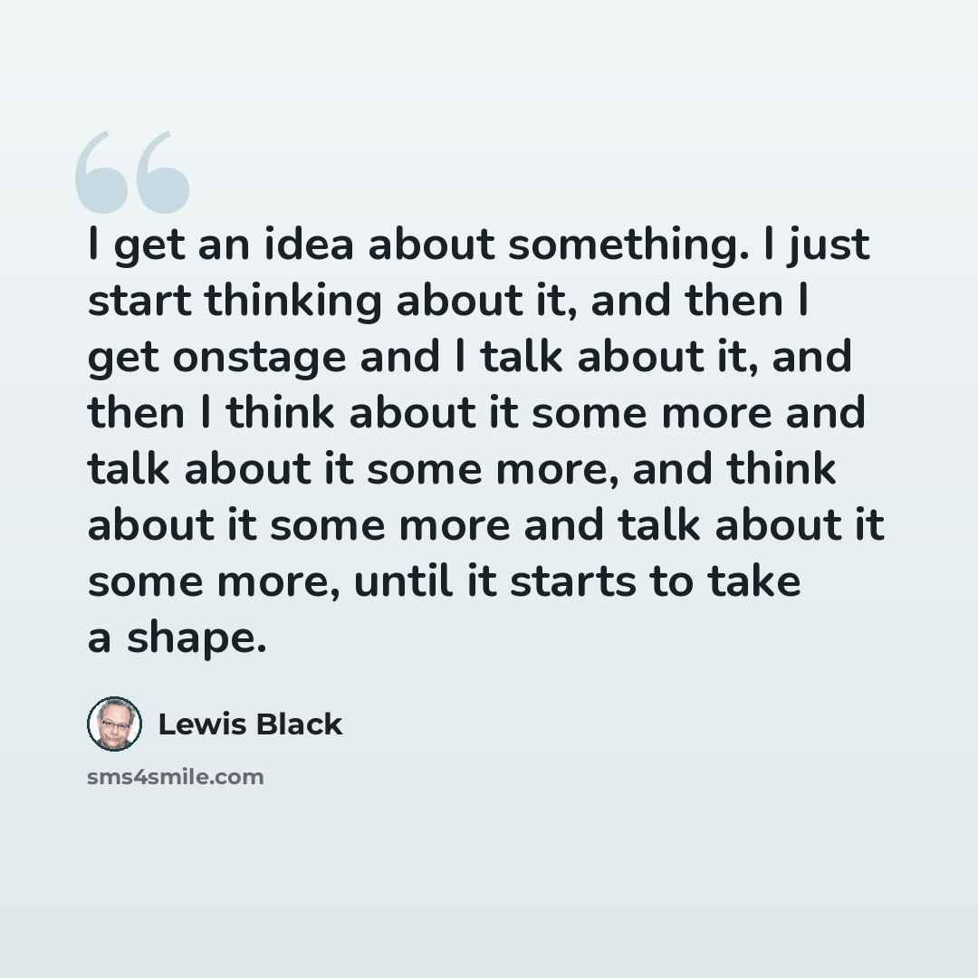 “I get an idea about something. I just start thinking about it, and then I get onstage and I talk about it, and then I think about it some more and talk about it some more, and think about it some more and talk about it some more, until it starts to take a shape.” quote by Lewis Black