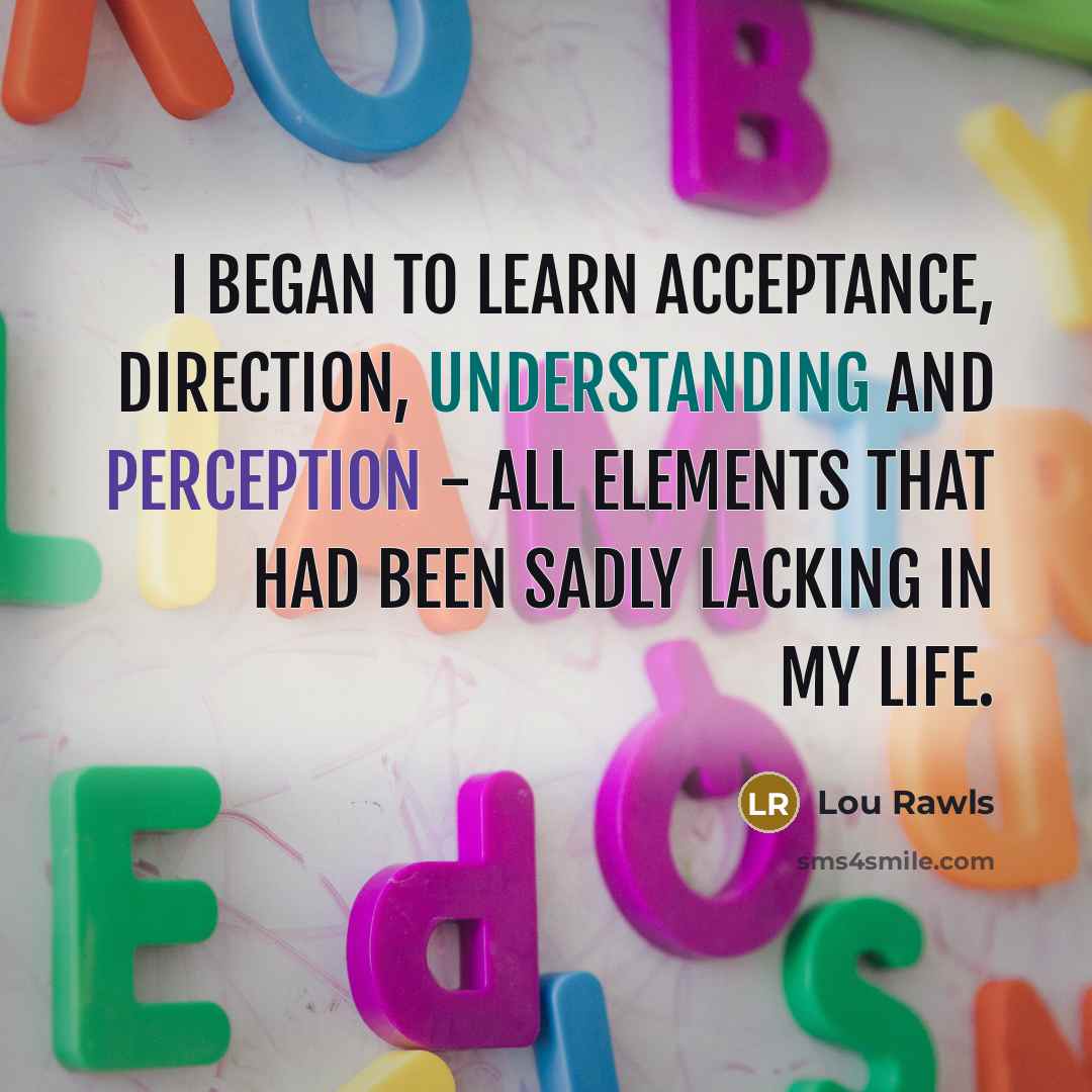 “I began to learn acceptance, direction, understanding and perception - all elements that had been sadly lacking in my life.” quote by Lou Rawls