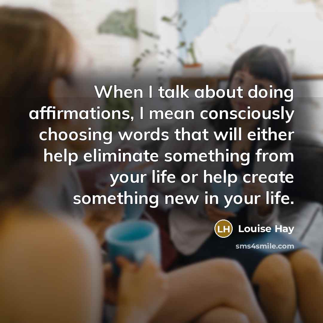 “When I talk about doing affirmations, I mean consciously choosing words that will either help eliminate something from your life or help create something new in your life.” quote by Louise Hay
