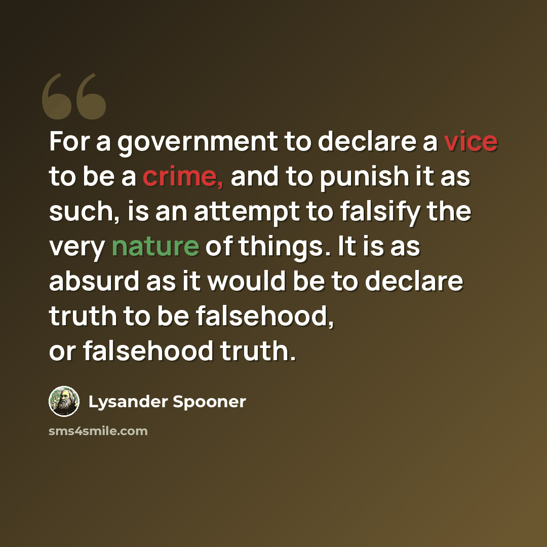 “For a government to declare a vice to be a crime, and to punish it as such, is an attempt to falsify the very nature of things. It is as absurd as it would be to declare truth to be falsehood, or falsehood truth.” quote by Lysander Spooner