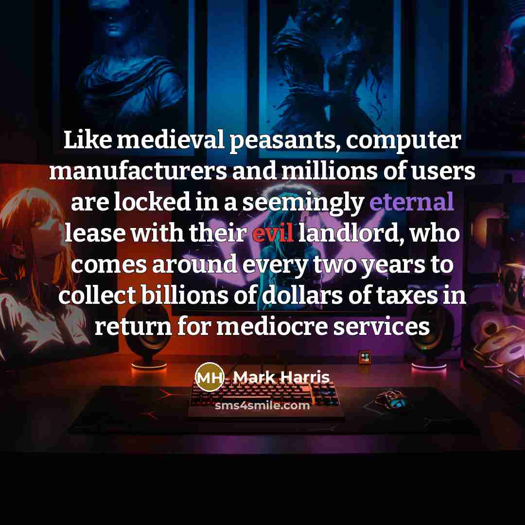 “Like medieval peasants, computer manufacturers and millions of users are locked in a seemingly eternal lease with their evil landlord, who comes around every two years to collect billions of dollars of taxes in return for mediocre services” quote by Mark Harris