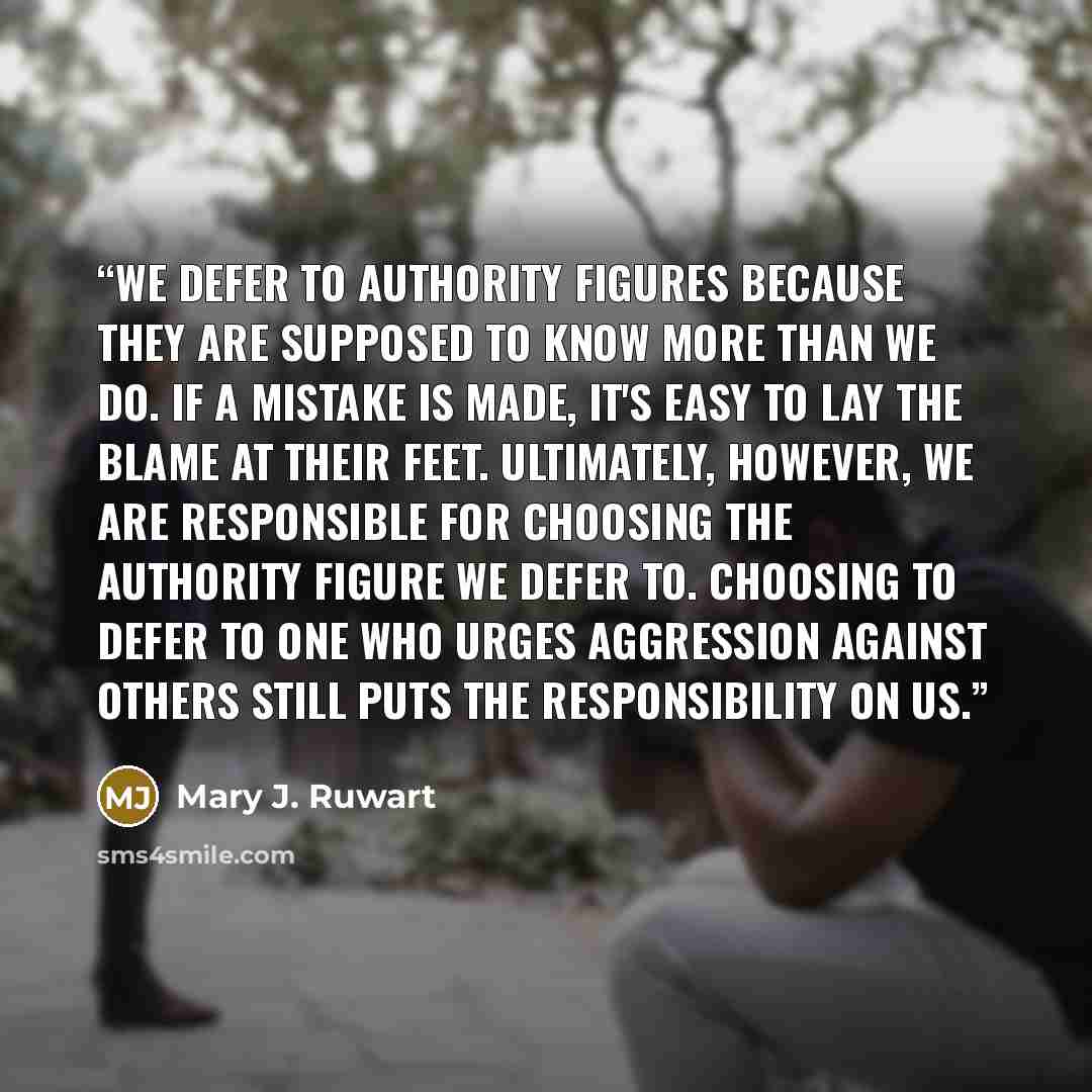 “We defer to authority figures because they are supposed to know more than we do. If a mistake is made, it's easy to lay the blame at their feet. Ultimately, however, we are responsible for choosing the authority figure we defer to. Choosing to defer to one who urges aggression against others still…” quote by Mary J. Ruwart